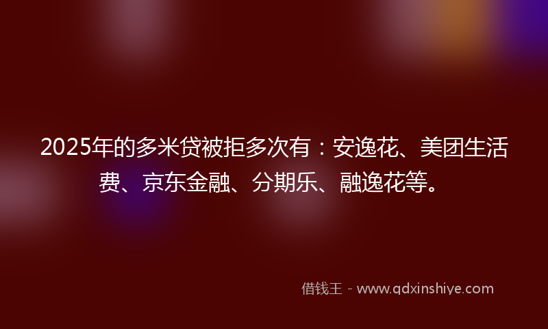 2025年的多米贷被拒多次有：安逸花、美团生活费、京东金融、分期乐、融逸花等。