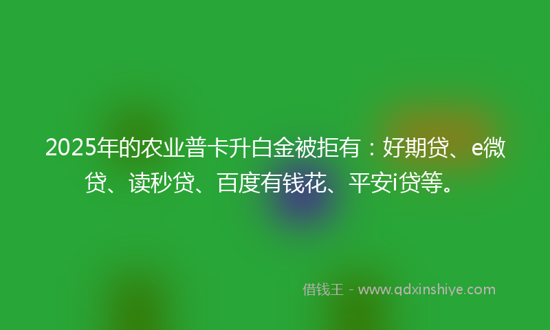 2025年的农业普卡升白金被拒有：好期贷、e微贷、读秒贷、百度有钱花、平安i贷等。