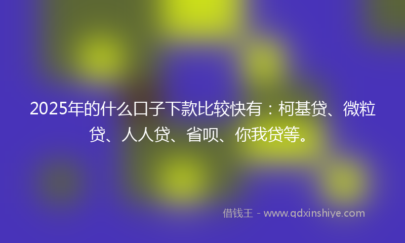 2025年的什么口子下款比较快有：柯基贷、微粒贷、人人贷、省呗、你我贷等。