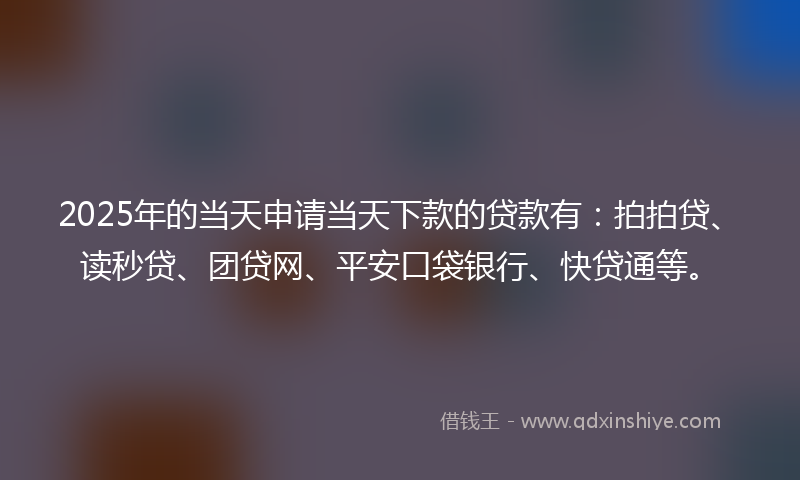 2025年的当天申请当天下款的贷款有：拍拍贷、读秒贷、团贷网、平安口袋银行、快贷通等。