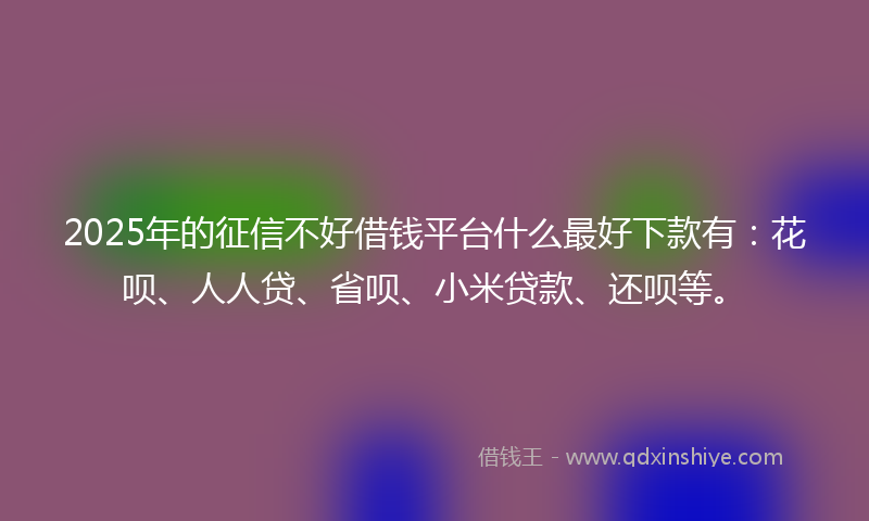 2025年的征信不好借钱平台什么最好下款有：花呗、人人贷、省呗、小米贷款、还呗等。