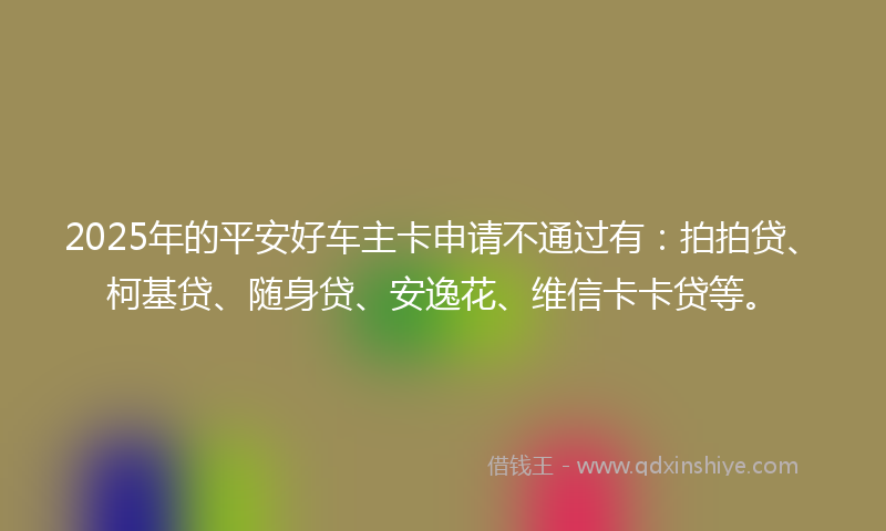 2025年的平安好车主卡申请不通过有：拍拍贷、柯基贷、随身贷、安逸花、维信卡卡贷等。