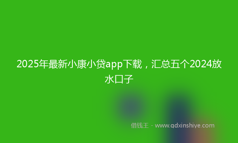 2025年最新小康小贷app下载，汇总五个2024放水口子