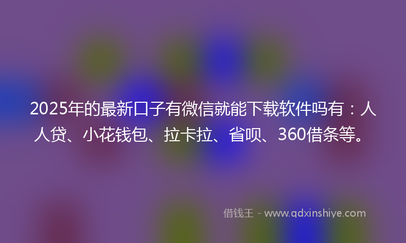 2025年的最新口子有微信就能下载软件吗有：人人贷、小花钱包、拉卡拉、省呗、360借条等。