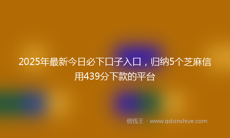2025年最新今日必下口子入口，归纳5个芝麻信用439分下款的平台