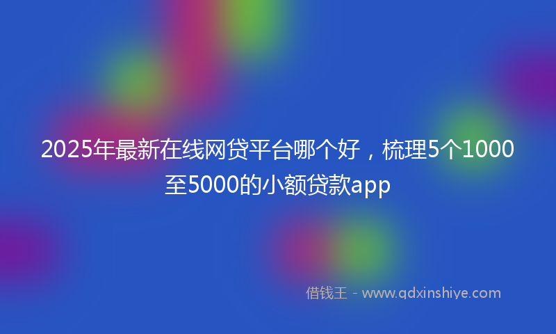2025年最新在线网贷平台哪个好，梳理5个1000至5000的小额贷款app