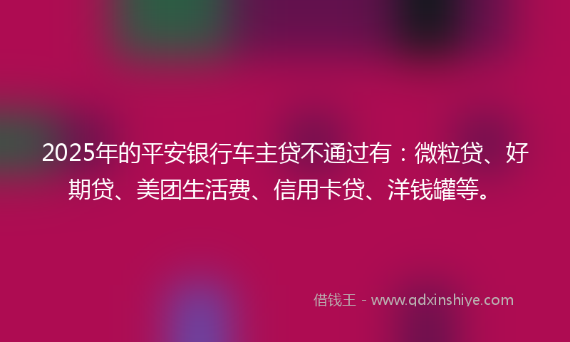 2025年的平安银行车主贷不通过有：微粒贷、好期贷、美团生活费、信用卡贷、洋钱罐等。