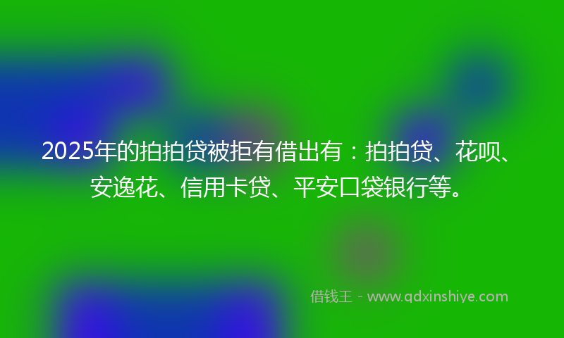 2025年的拍拍贷被拒有借出有：拍拍贷、花呗、安逸花、信用卡贷、平安口袋银行等。