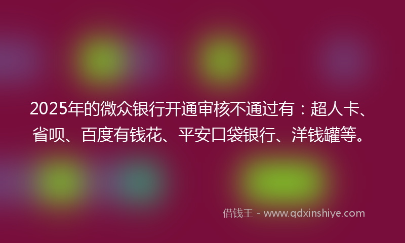 2025年的微众银行开通审核不通过有：超人卡、省呗、百度有钱花、平安口袋银行、洋钱罐等。