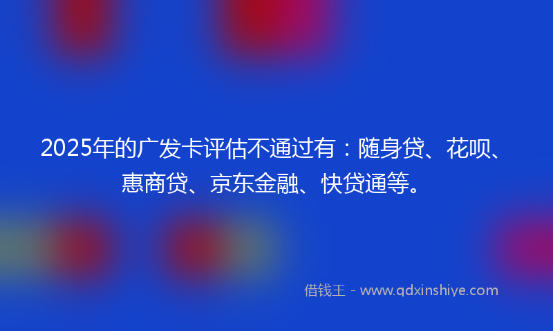 2025年的广发卡评估不通过有：随身贷、花呗、惠商贷、京东金融、快贷通等。