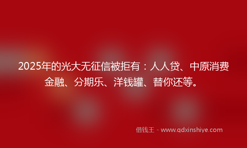2025年的光大无征信被拒有：人人贷、中原消费金融、分期乐、洋钱罐、替你还等。