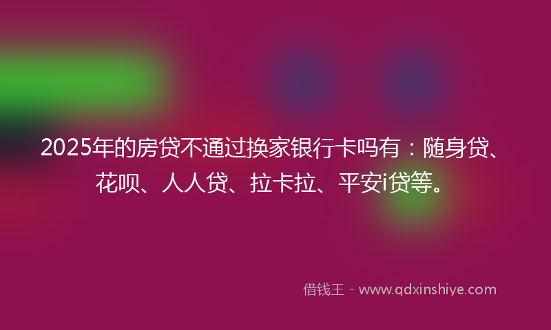 2025年的房贷不通过换家银行卡吗有：随身贷、花呗、人人贷、拉卡拉、平安i贷等。