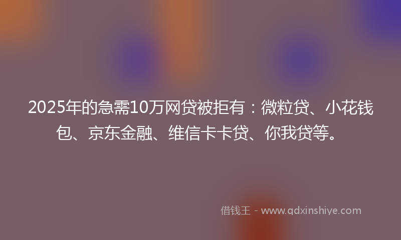 2025年的急需10万网贷被拒有：微粒贷、小花钱包、京东金融、维信卡卡贷、你我贷等。