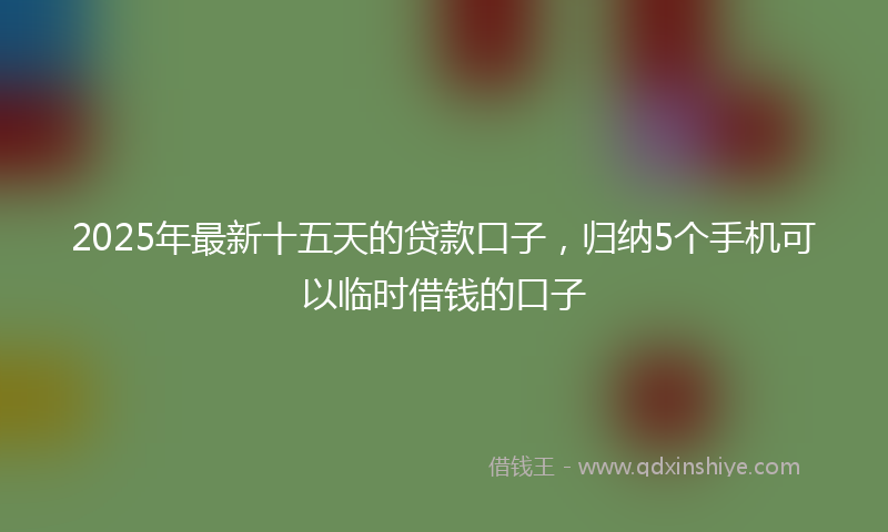 2025年最新十五天的贷款口子，归纳5个手机可以临时借钱的口子