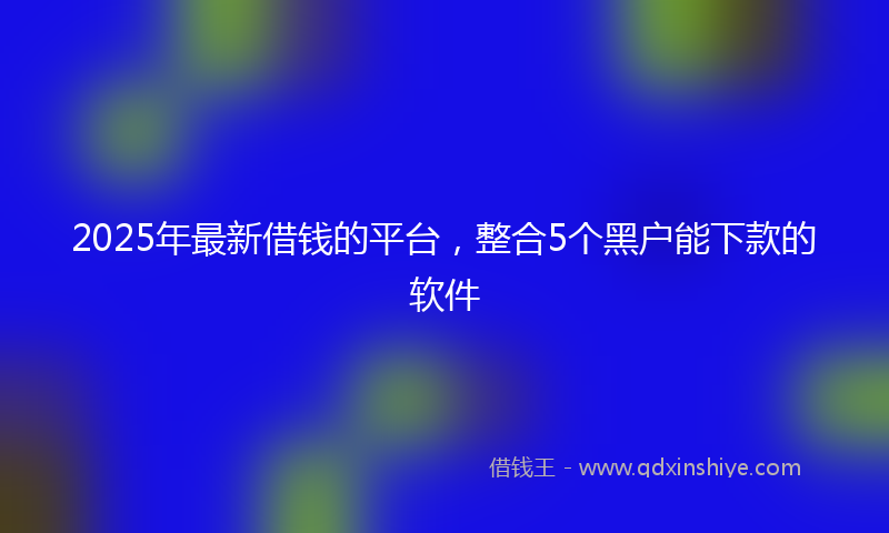2025年最新借钱的平台，整合5个黑户能下款的软件