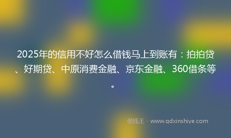 2025年的信用不好怎么借钱马上到账有：拍拍贷、好期贷、中原消费金融、京东金融、360借条等。
