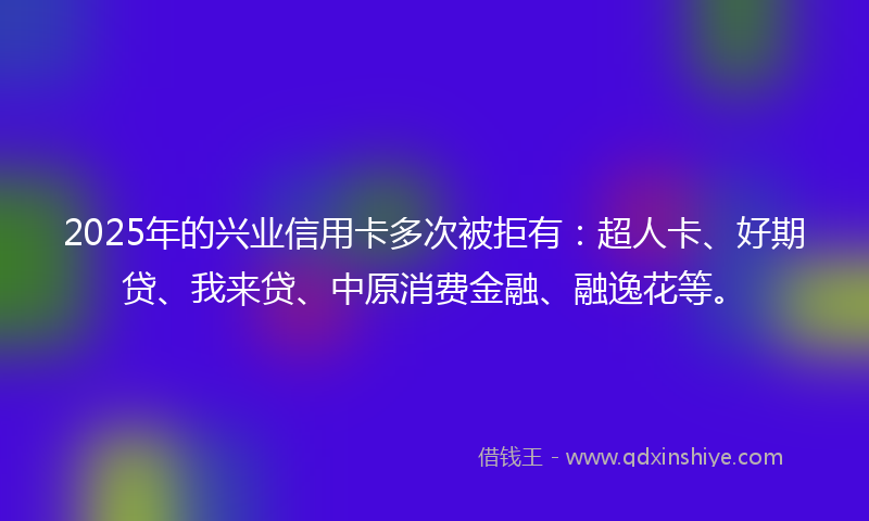 2025年的兴业信用卡多次被拒有：超人卡、好期贷、我来贷、中原消费金融、融逸花等。