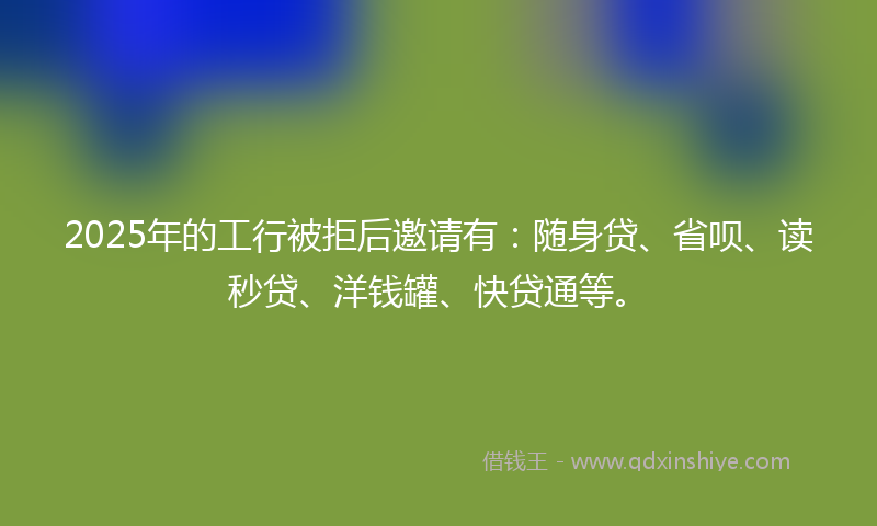 2025年的工行被拒后邀请有：随身贷、省呗、读秒贷、洋钱罐、快贷通等。