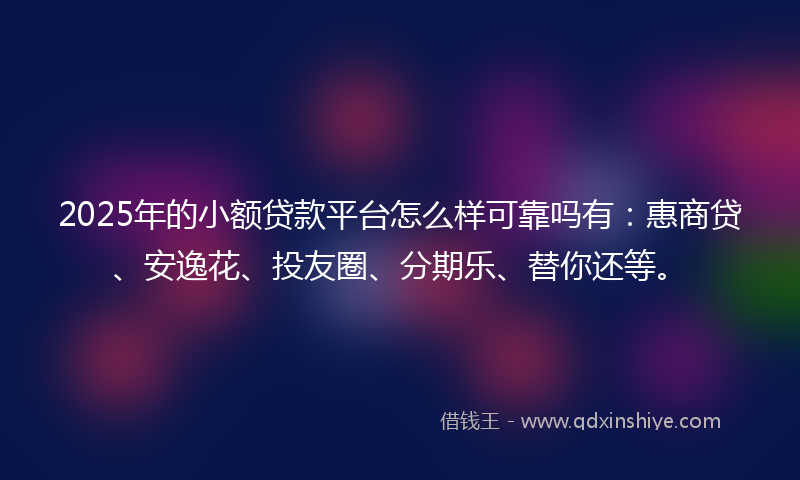 2025年的小额贷款平台怎么样可靠吗有：惠商贷、安逸花、投友圈、分期乐、替你还等。
