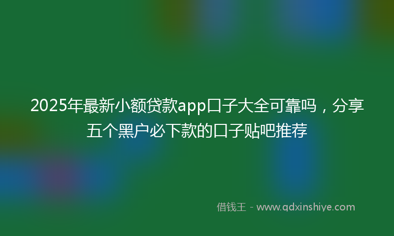 2025年最新小额贷款app口子大全可靠吗，分享五个黑户必下款的口子贴吧推荐