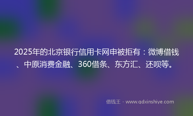 2025年的北京银行信用卡网申被拒有：微博借钱、中原消费金融、360借条、东方汇、还呗等。