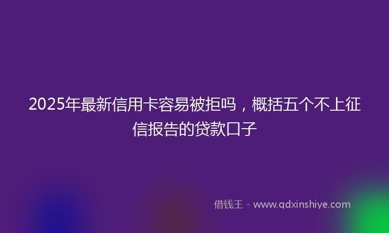2025年最新信用卡容易被拒吗，概括五个不上征信报告的贷款口子
