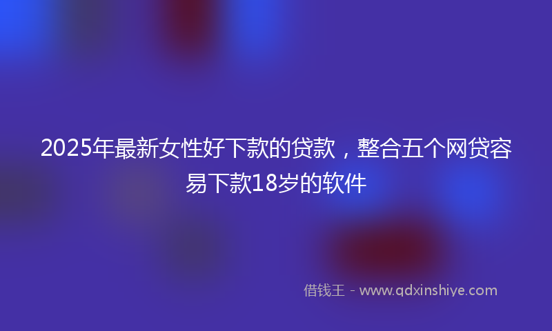2025年最新女性好下款的贷款，整合五个网贷容易下款18岁的软件