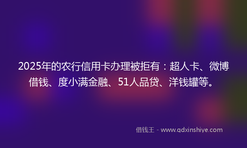 2025年的农行信用卡办理被拒有：超人卡、微博借钱、度小满金融、51人品贷、洋钱罐等。