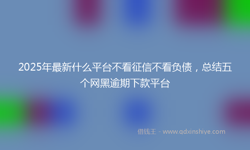 2025年最新什么平台不看征信不看负债，总结五个网黑逾期下款平台