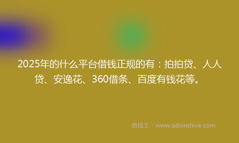 2025年的什么平台借钱正规的有：拍拍贷、人人贷、安逸花、360借条、百度有钱花等。