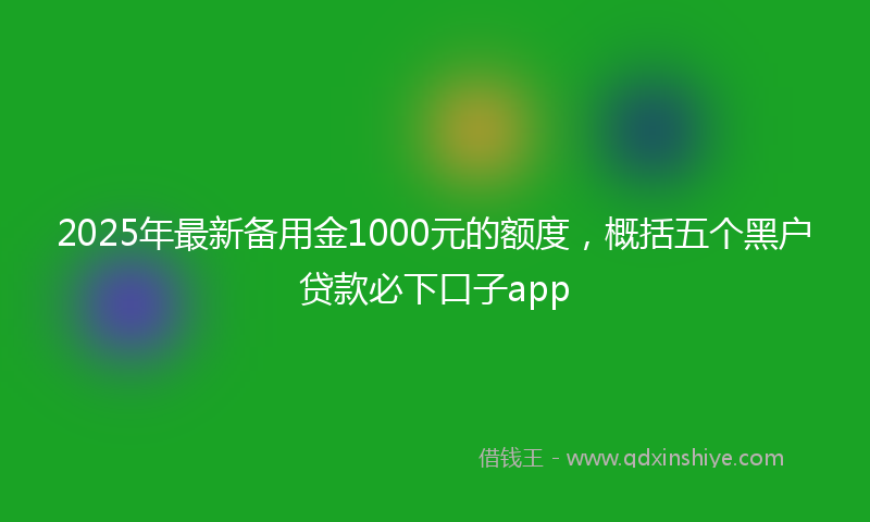 2025年最新备用金1000元的额度，概括五个黑户贷款必下口子app