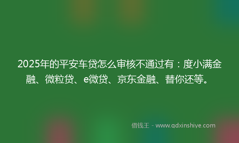 2025年的平安车贷怎么审核不通过有：度小满金融、微粒贷、e微贷、京东金融、替你还等。