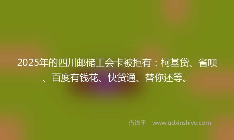 2025年的四川邮储工会卡被拒有：柯基贷、省呗、百度有钱花、快贷通、替你还等。