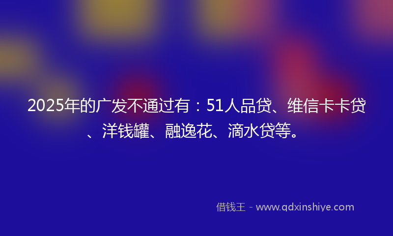 2025年的广发不通过有：51人品贷、维信卡卡贷、洋钱罐、融逸花、滴水贷等。