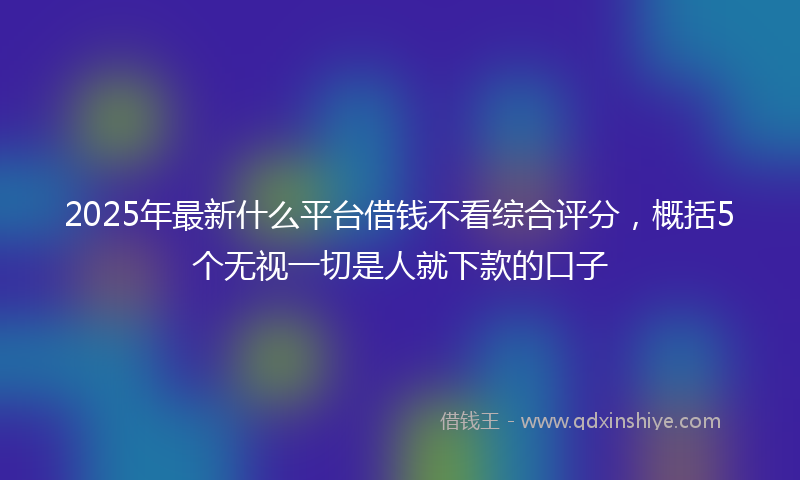 2025年最新什么平台借钱不看综合评分，概括5个无视一切是人就下款的口子