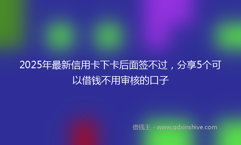 2025年最新信用卡下卡后面签不过，分享5个可以借钱不用审核的口子