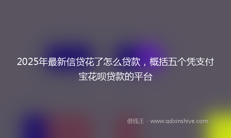 2025年最新信贷花了怎么贷款，概括五个凭支付宝花呗贷款的平台