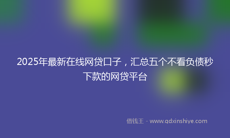 2025年最新在线网贷口子，汇总五个不看负债秒下款的网贷平台