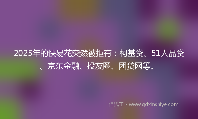 2025年的快易花突然被拒有：柯基贷、51人品贷、京东金融、投友圈、团贷网等。