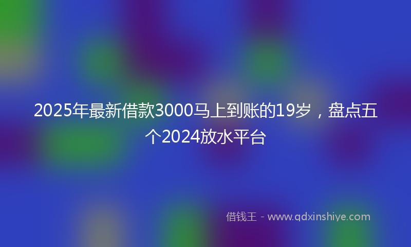 2025年最新借款3000马上到账的19岁，盘点五个2024放水平台