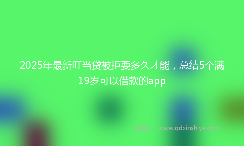 2025年最新叮当贷被拒要多久才能，总结5个满19岁可以借款的app