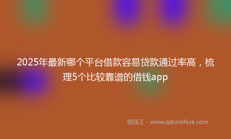2025年最新哪个平台借款容易贷款通过率高，梳理5个比较靠谱的借钱app