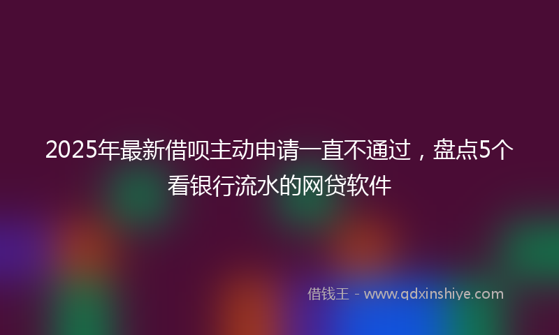 2025年最新借呗主动申请一直不通过，盘点5个看银行流水的网贷软件