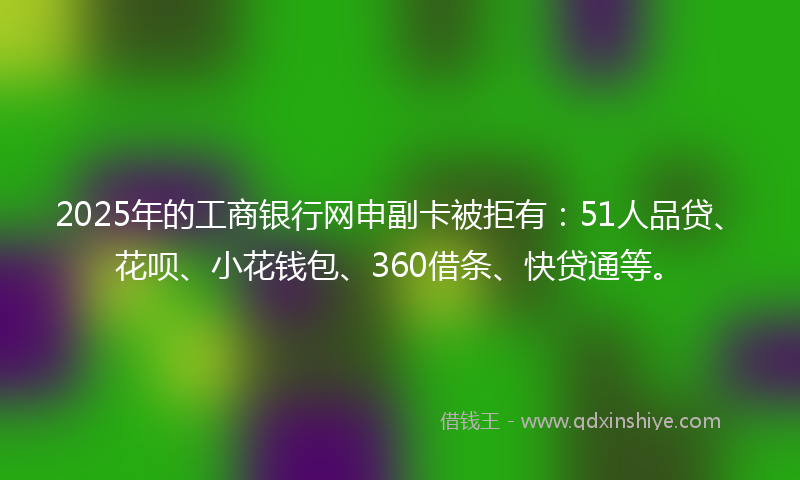 2025年的工商银行网申副卡被拒有：51人品贷、花呗、小花钱包、360借条、快贷通等。