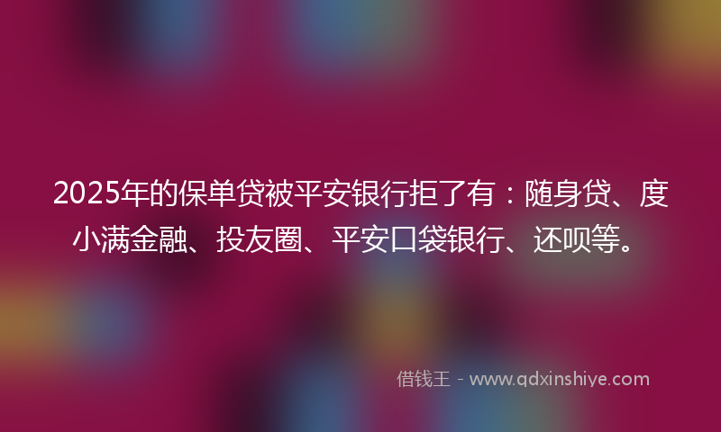2025年的保单贷被平安银行拒了有：随身贷、度小满金融、投友圈、平安口袋银行、还呗等。
