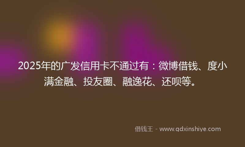 2025年的广发信用卡不通过有：微博借钱、度小满金融、投友圈、融逸花、还呗等。