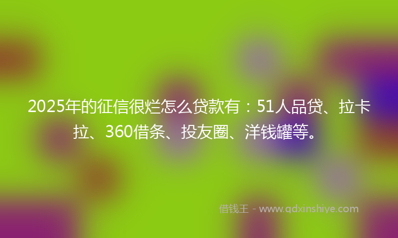 2025年的征信很烂怎么贷款有：51人品贷、拉卡拉、360借条、投友圈、洋钱罐等。
