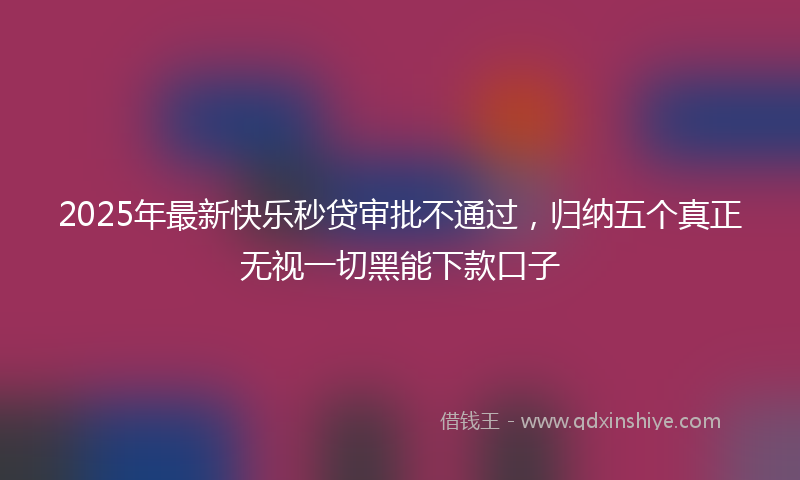 2025年最新快乐秒贷审批不通过，归纳五个真正无视一切黑能下款口子
