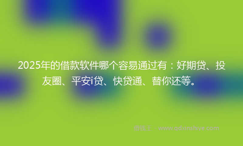 2025年的借款软件哪个容易通过有：好期贷、投友圈、平安i贷、快贷通、替你还等。