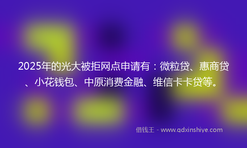 2025年的光大被拒网点申请有：微粒贷、惠商贷、小花钱包、中原消费金融、维信卡卡贷等。